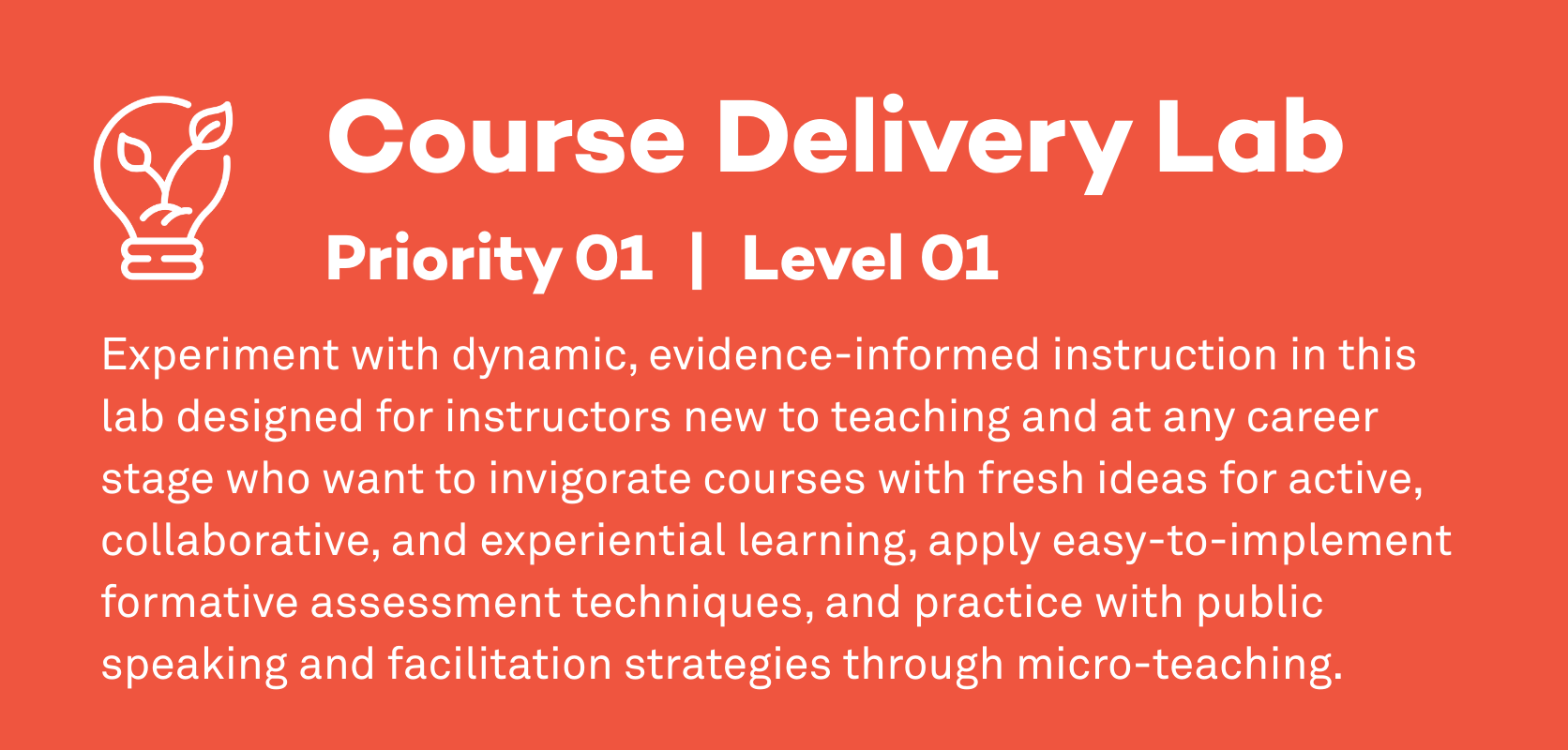 Course Delivery Lab: Priority 1, Level 1. Experiment with dynamic, evidence-informed instruction in this lab designed for instructors new to teaching and at any career stage who want to invigorate courses with fresh ideas for active, collaborative, and experiential learning, apply easy-to-implement formative assessment techniques, and practice with public speaking and facilitation strategies through micro-teaching.