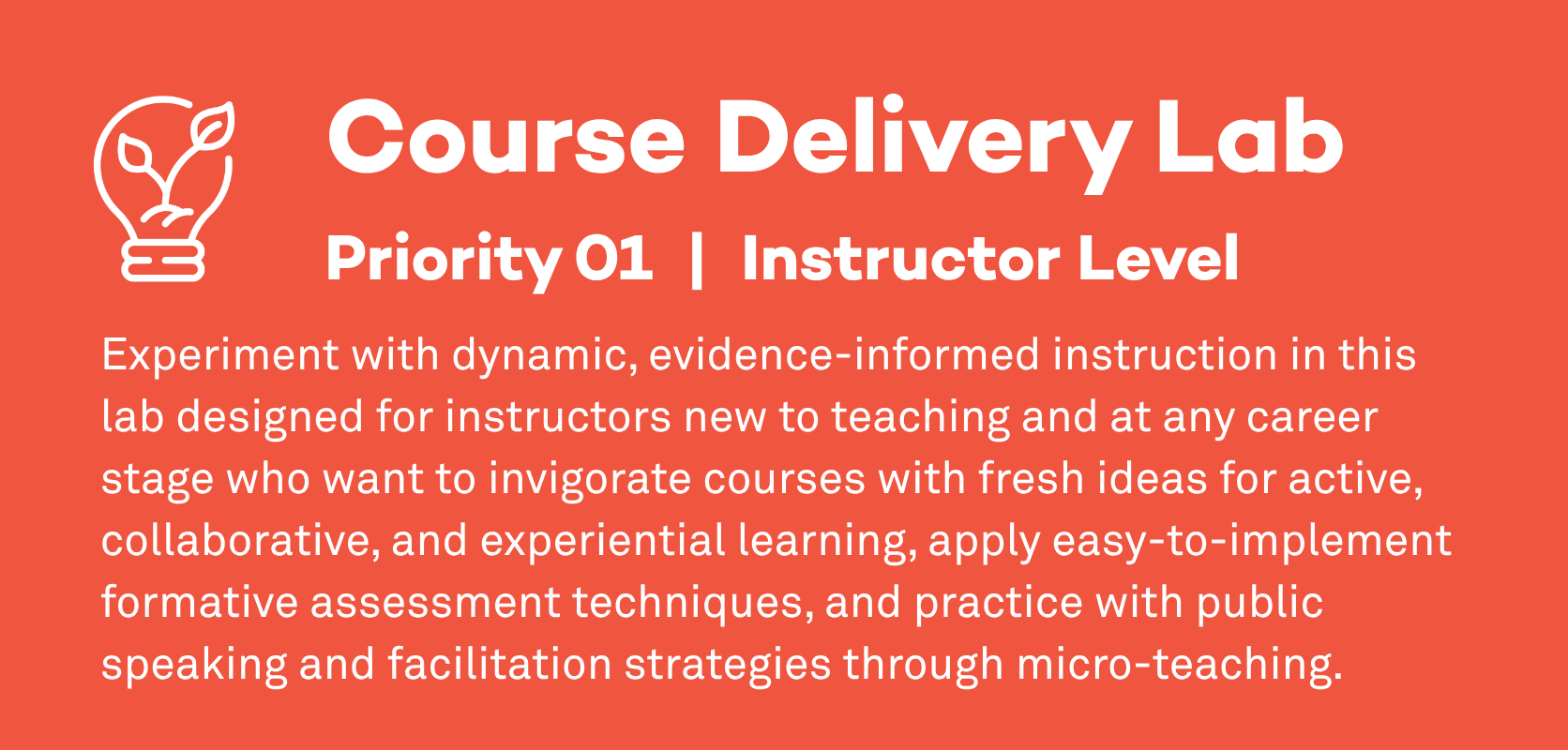 Course Delivery Lab: Priority 1, Instructor Level. Experiment with dynamic, evidence-informed instruction in this lab designed for instructors new to teaching and at any career stage who want to invigorate courses with fresh ideas for active, collaborative, and experiential learning, apply easy-to-implement formative assessment techniques, and practice with public speaking and facilitation strategies through micro-teaching.