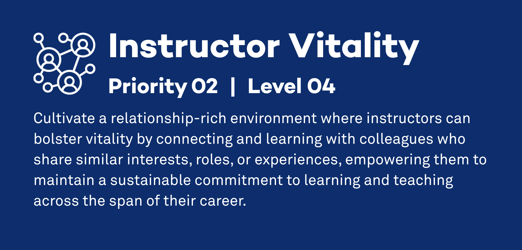 Instructor Vitality: Priority 2, Level 4. Cultivate a relationship-rich environment where instructors can bolster vitality by connecting and learning with colleagues who share similar interests, roles, or experiences, empowering them to maintain a sustainable commitment to learning and teaching across the span of their career.
