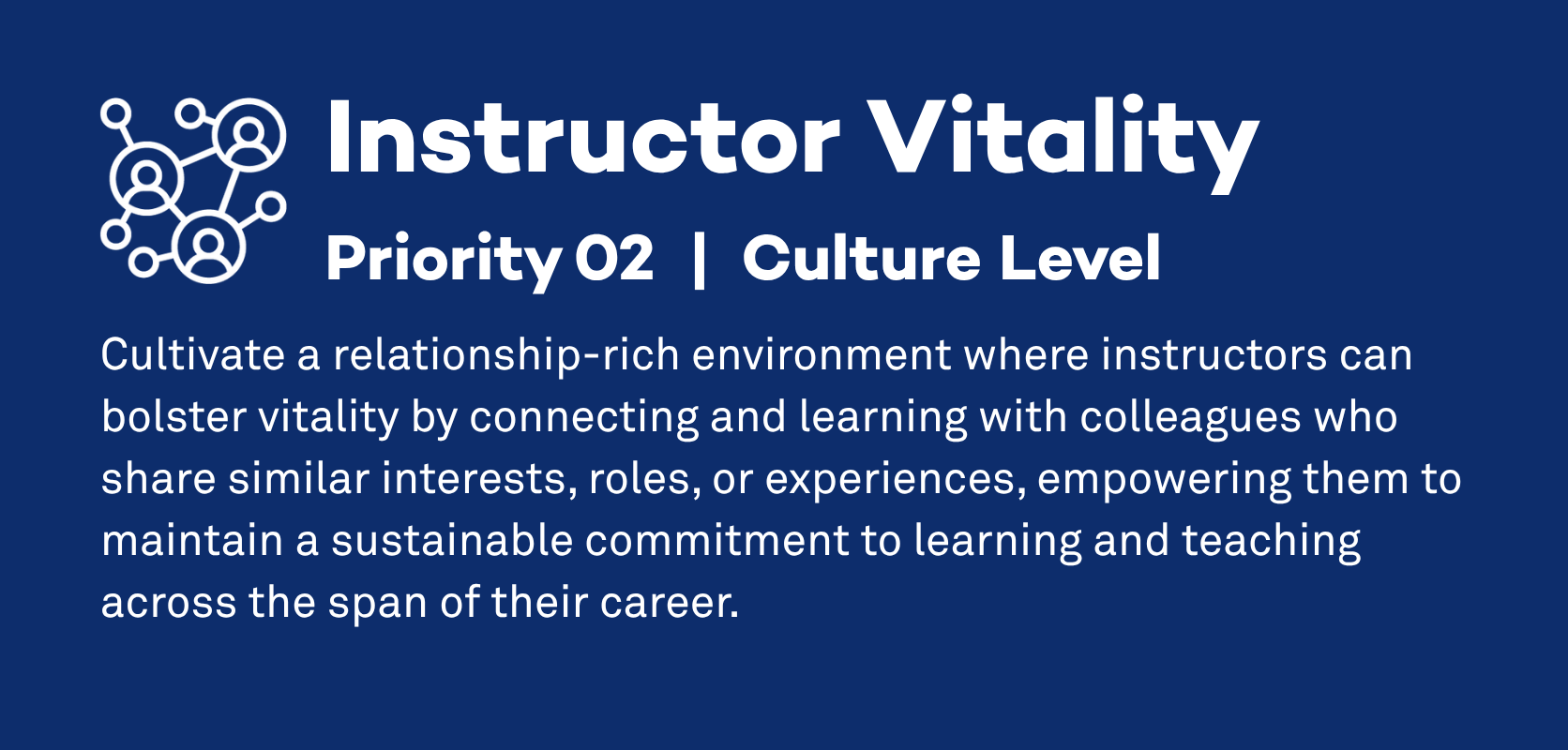 Instructor Vitality: Priority 2, Culture Level. Cultivate a relationship-rich environment where instructors can bolster vitality by connecting and learning with colleagues who share similar interests, roles, or experiences, empowering them to maintain a sustainable commitment to learning and teaching across the span of their career.