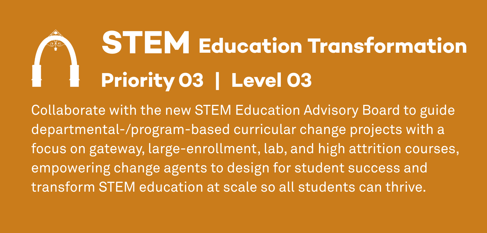 STEM Education Transformation: Priority 3, Level 3. Collaborate with the new STEM Education Advisory Board to guide departmental-/program-based curricular change projects with a focus on gateway, large-enrollment, lab, and high attrition courses, empowering change agents to design for student success and transform STEM education at scale so all students can thrive.