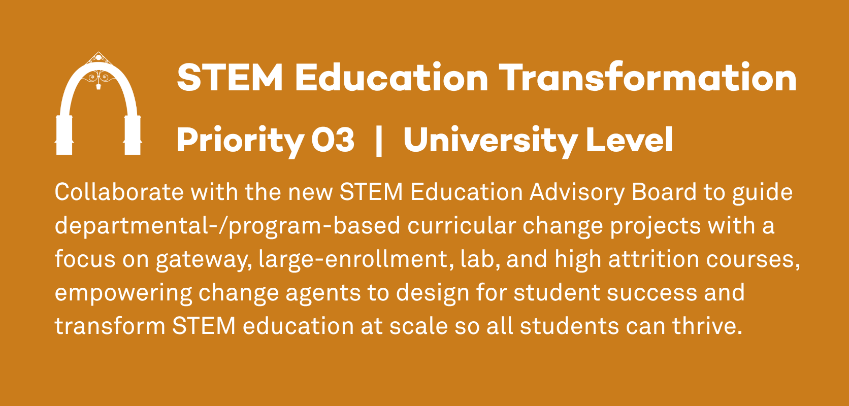 STEM Education Transformation: Priority 3, University Level. Collaborate with the new STEM Education Advisory Board to guide departmental-/program-based curricular change projects with a focus on gateway, large-enrollment, lab, and high attrition courses, empowering change agents to design for student success and transform STEM education at scale so all students can thrive.